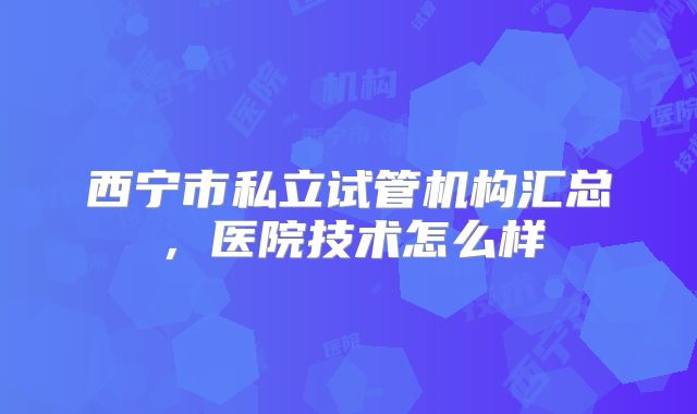 西宁市私立试管机构汇总，医院技术怎么样