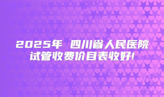 2025年 四川省人民医院试管收费价目表收好!