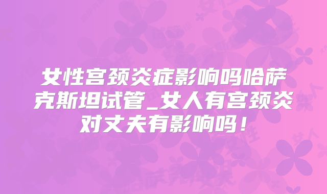 女性宫颈炎症影响吗哈萨克斯坦试管_女人有宫颈炎对丈夫有影响吗！