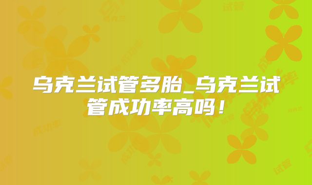 乌克兰试管多胎_乌克兰试管成功率高吗！