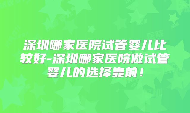 深圳哪家医院试管婴儿比较好-深圳哪家医院做试管婴儿的选择靠前！