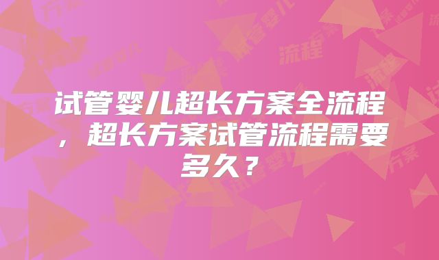 试管婴儿超长方案全流程,超长方案试管流程需要多久?