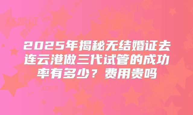 2025年揭秘无结婚证去连云港做三代试管的成功率有多少？费用贵吗