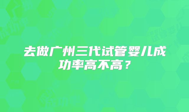 去做广州三代试管婴儿成功率高不高?