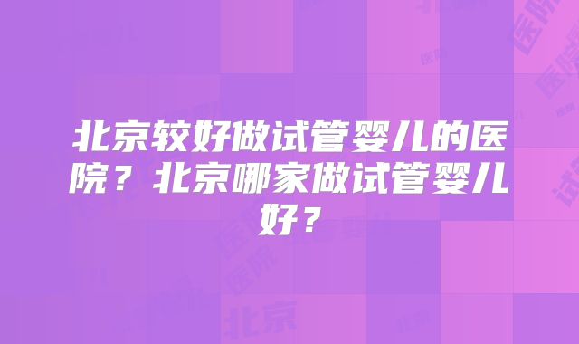 北京较好做试管婴儿的医院？北京哪家做试管婴儿好？