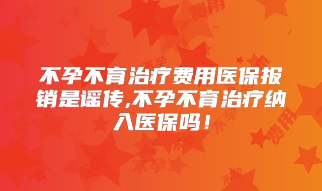 不孕不育治疗费用医保报销是谣传,不孕不育治疗纳入医保吗！