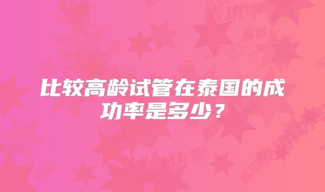 比较高龄试管在泰国的成功率是多少？