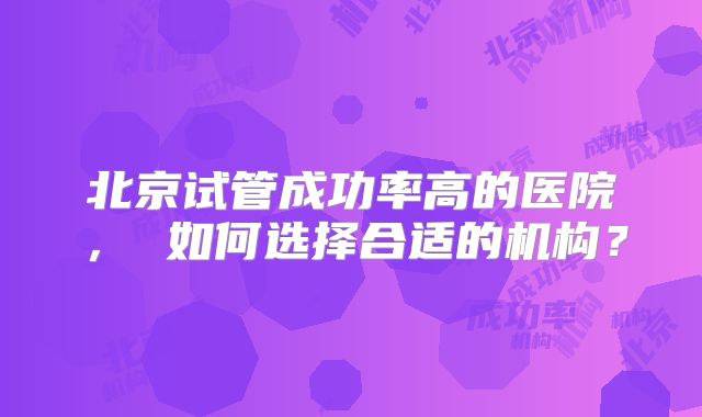 北京试管成功率高的医院, 如何选择合适的机构?
