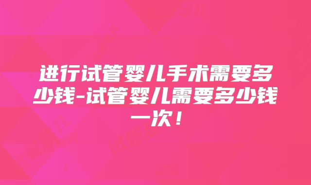进行试管婴儿手术需要多少钱-试管婴儿需要多少钱一次!