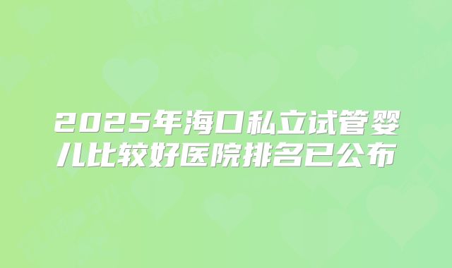 2025年海口私立试管婴儿比较好医院排名已公布