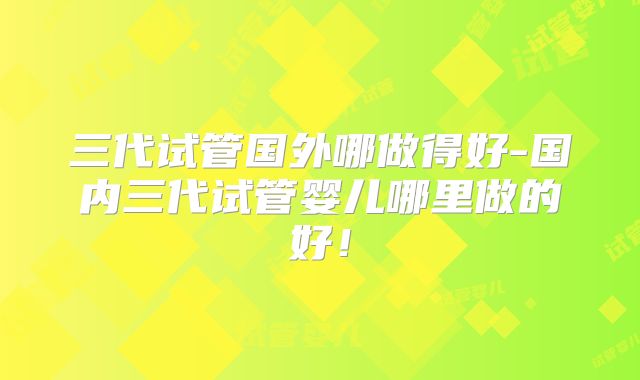 三代试管国外哪做得好-国内三代试管婴儿哪里做的好!