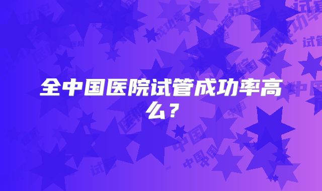全中国医院试管成功率高么？