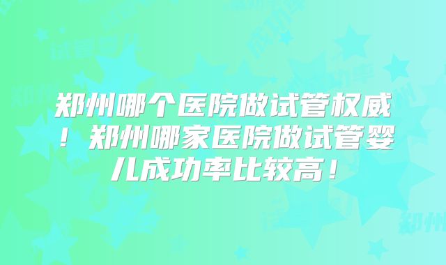 郑州哪个医院做试管权威！郑州哪家医院做试管婴儿成功率比较高！