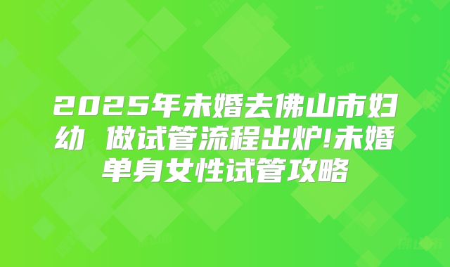 2025年未婚去佛山市妇幼 做试管流程出炉!未婚单身女性试管攻略