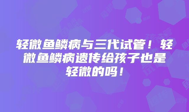 轻微鱼鳞病与三代试管!轻微鱼鳞病遗传给孩子也是轻微的吗!