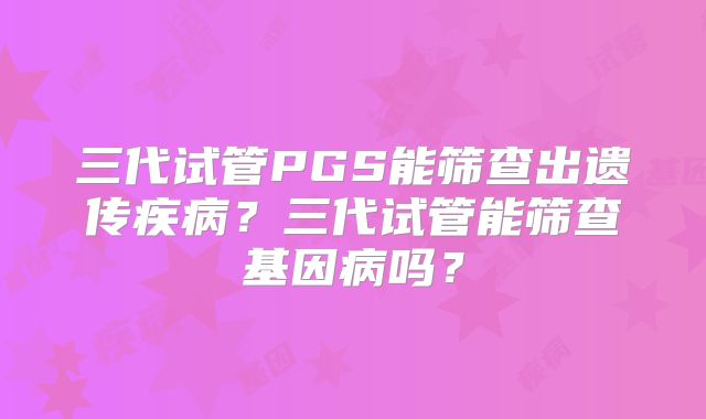 三代试管PGS能筛查出遗传疾病?三代试管能筛查基因病吗?