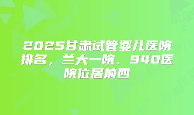 2025甘肃试管婴儿医院排名,兰大一院、940医院位居前四