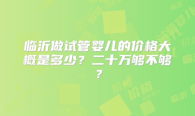 临沂做试管婴儿的价格大概是多少？二十万够不够？