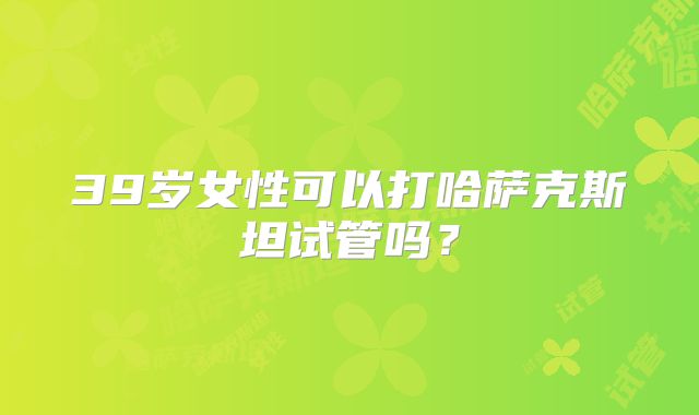 39岁女性可以打哈萨克斯坦试管吗?