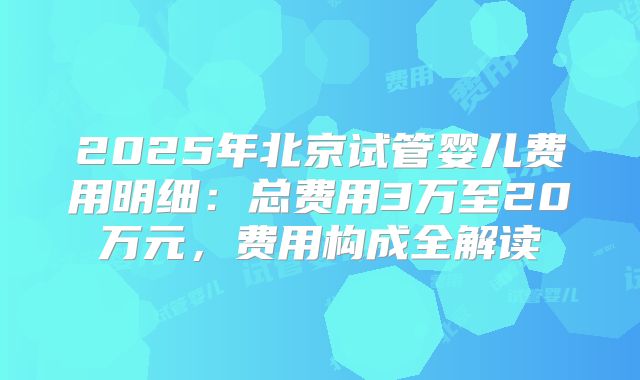 2025年北京试管婴儿费用明细：总费用3万至20万元，费用构成全解读