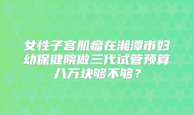 女性子宫肌瘤在湘潭市妇幼保健院做三代试管预算八万块够不够?