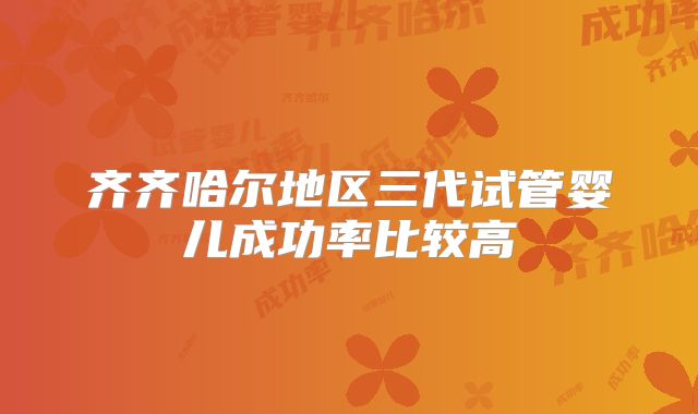 齐齐哈尔地区三代试管婴儿成功率比较高