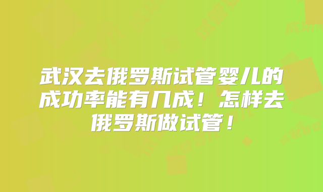 武汉去俄罗斯试管婴儿的成功率能有几成！怎样去俄罗斯做试管！