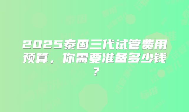 2025泰国三代试管费用预算，你需要准备多少钱？