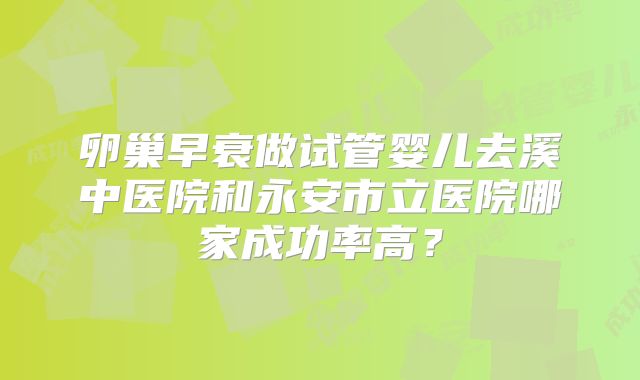 卵巢早衰做试管婴儿去溪中医院和永安市立医院哪家成功率高?