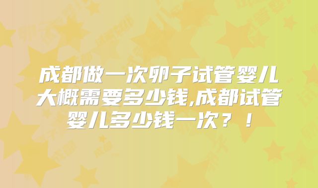 成都做一次卵子试管婴儿大概需要多少钱,成都试管婴儿多少钱一次？！