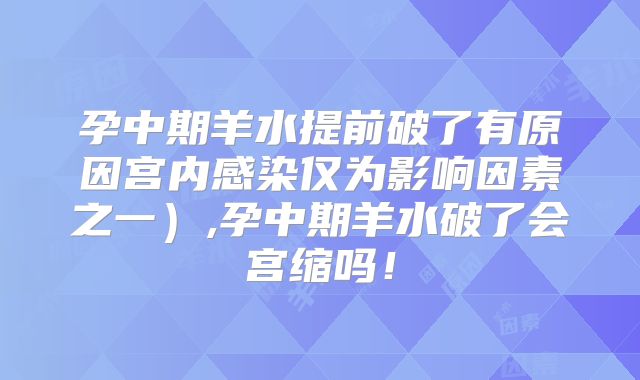 孕中期羊水提前破了有原因宫内感染仅为影响因素之一）,孕中期羊水破了会宫缩吗！