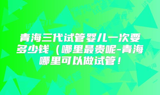 青海三代试管婴儿一次要多少钱（哪里最贵呢-青海哪里可以做试管！