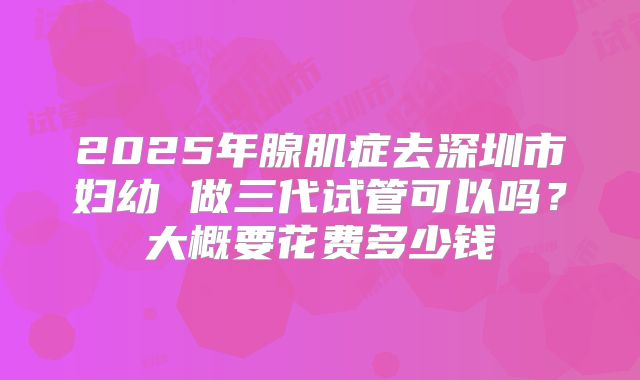 2025年腺肌症去深圳市妇幼 做三代试管可以吗?大概要花费多少钱