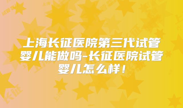 上海长征医院第三代试管婴儿能做吗-长征医院试管婴儿怎么样！