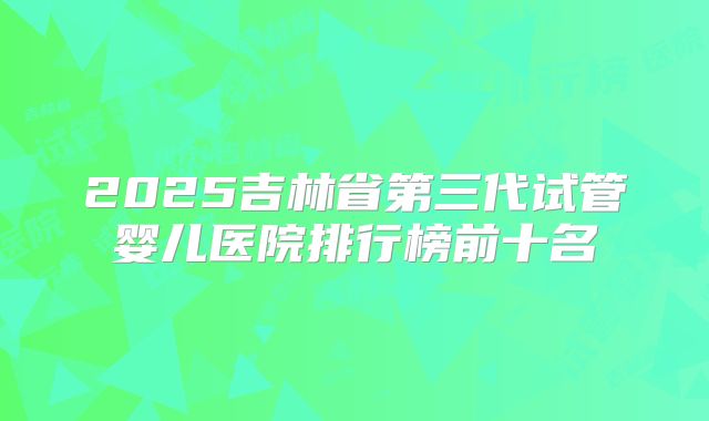 2025吉林省第三代试管婴儿医院排行榜前十名