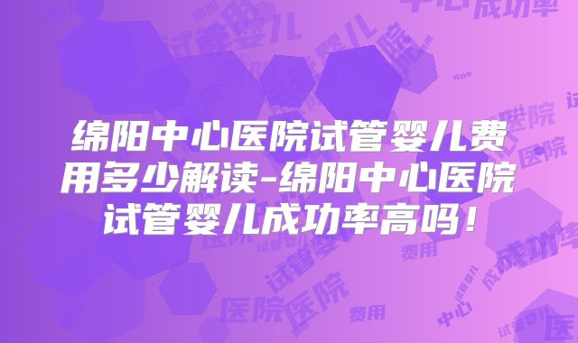 绵阳中心医院试管婴儿费用多少解读-绵阳中心医院试管婴儿成功率高吗！