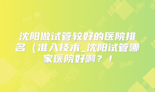 沈阳做试管较好的医院排名(准入技术_沈阳试管哪家医院好啊?!