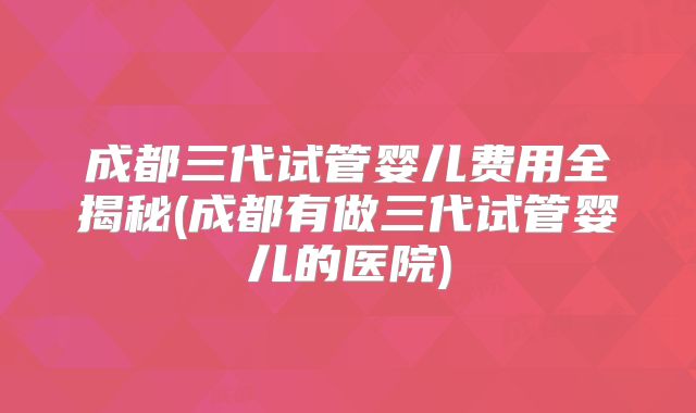 成都三代试管婴儿费用全揭秘(成都有做三代试管婴儿的医院)