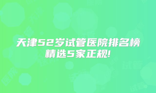 天津52岁试管医院排名榜精选5家正规!
