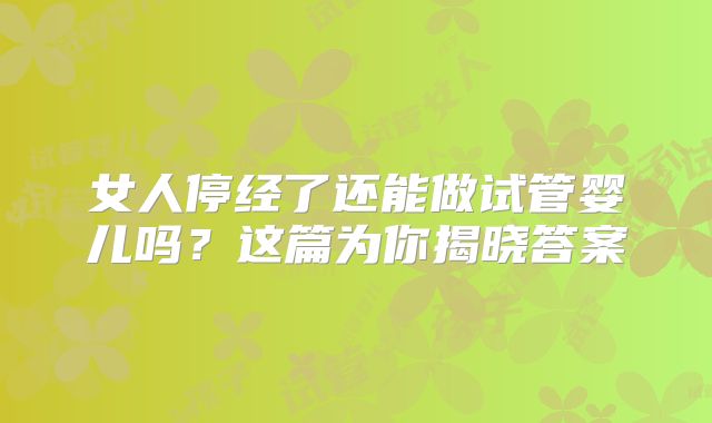 女人停经了还能做试管婴儿吗?这篇为你揭晓答案