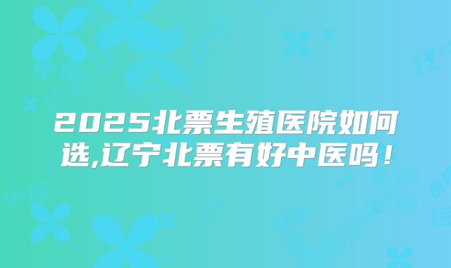 2025北票生殖医院如何选,辽宁北票有好中医吗!
