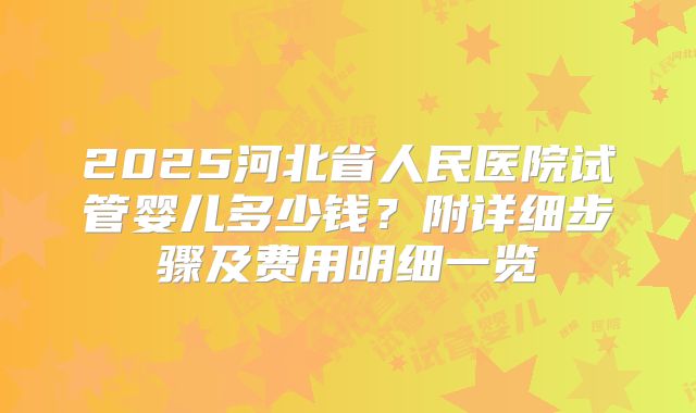 2025河北省人民医院试管婴儿多少钱?附详细步骤及费用明细一览
