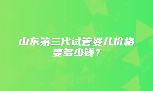 山东第三代试管婴儿价格要多少钱?