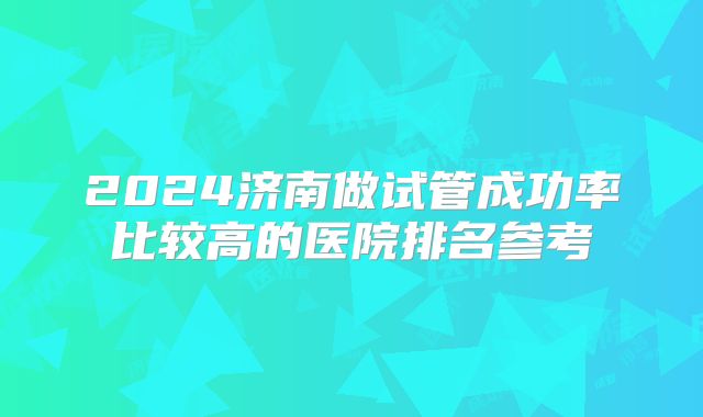2024济南做试管成功率比较高的医院排名参考