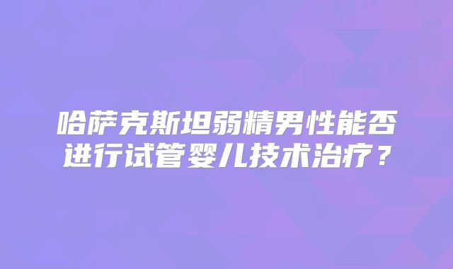 哈萨克斯坦弱精男性能否进行试管婴儿技术治疗?