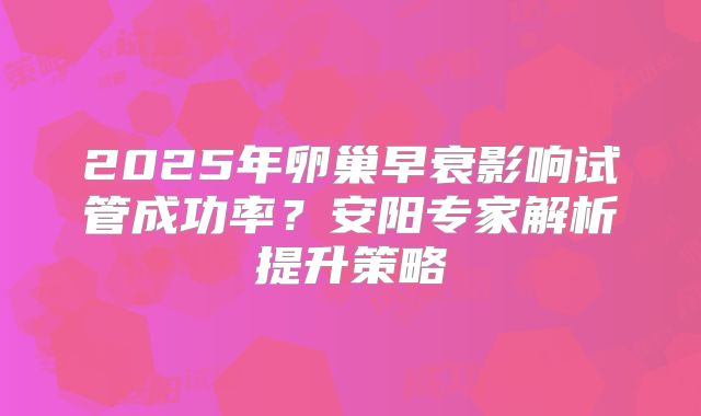 2025年卵巢早衰影响试管成功率？安阳专家解析提升策略
