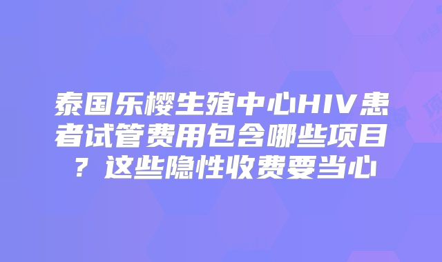 泰国乐樱生殖中心HIV患者试管费用包含哪些项目?这些隐性收费要当心