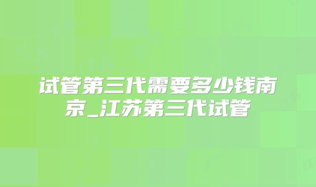 试管第三代需要多少钱南京_江苏第三代试管