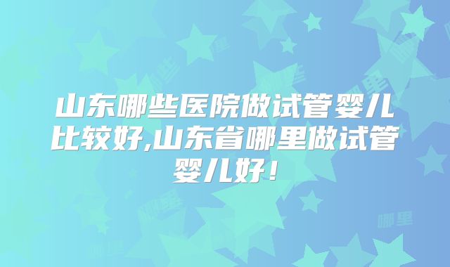 山东哪些医院做试管婴儿比较好,山东省哪里做试管婴儿好!