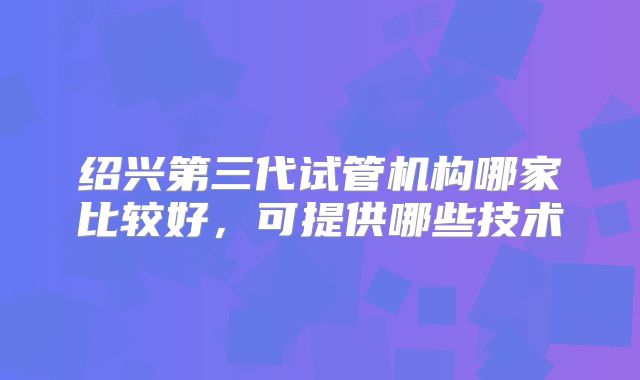绍兴第三代试管机构哪家比较好，可提供哪些技术